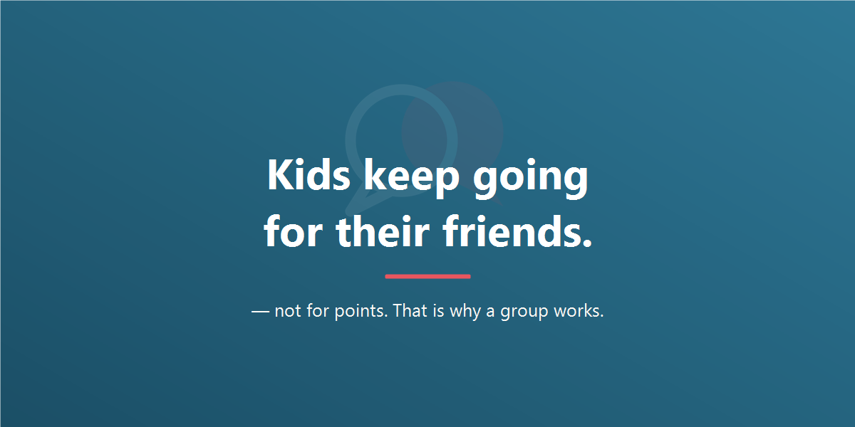 Kids keep going for their friends, not for points. That is why a group works.