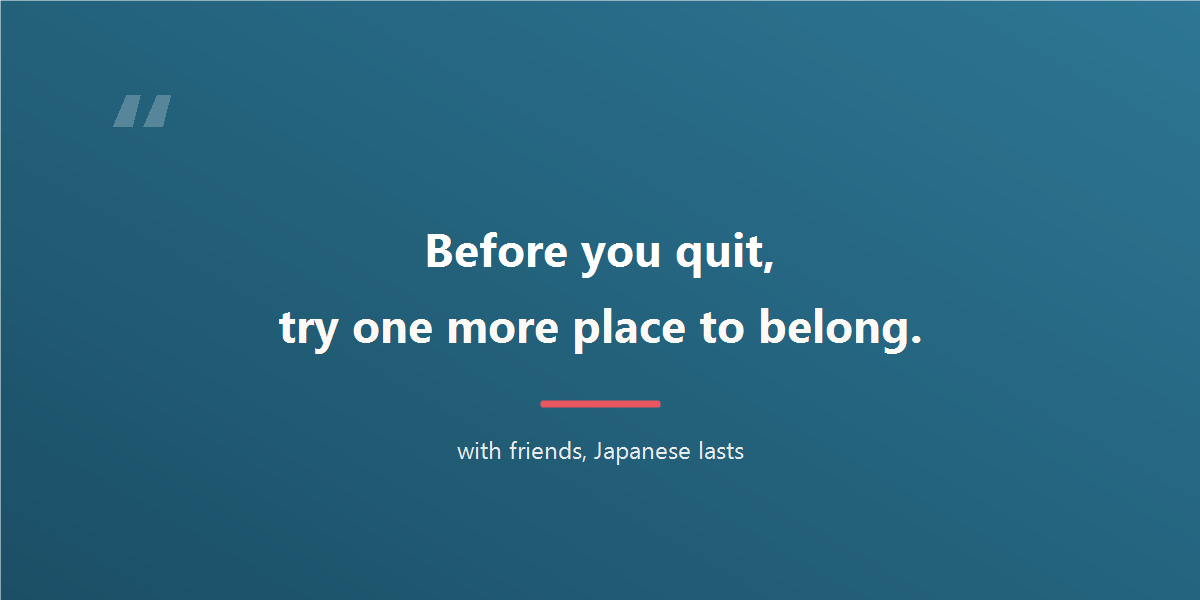 Before you quit, try one more place to belong. With friends, Japanese lasts