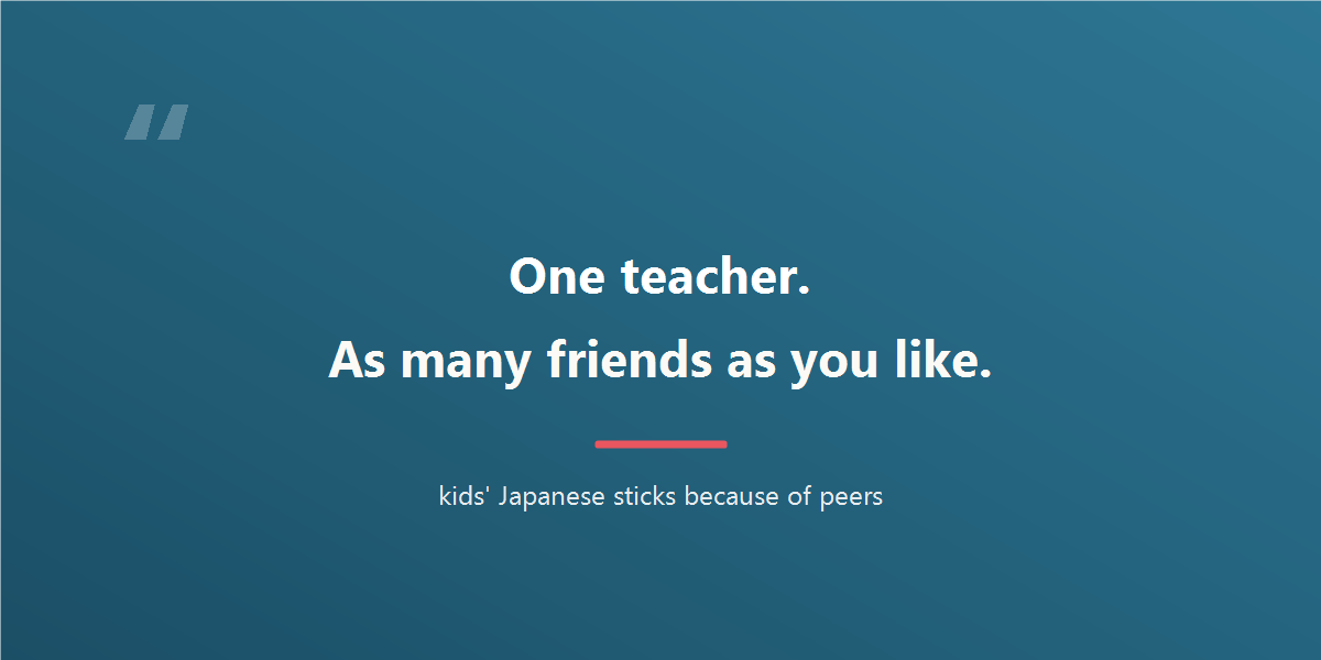 One teacher. As many friends as you like. Kids' Japanese sticks because of peers.