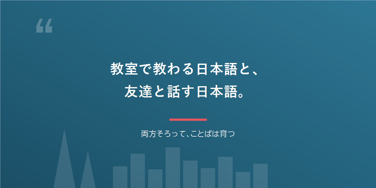 教室で教わる日本語と、友達と話す日本語。両方そろって、ことばは育つ。