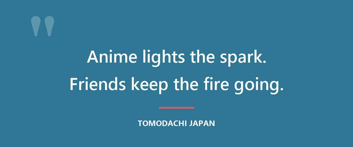 Anime lights the spark. Friends keep the fire going.