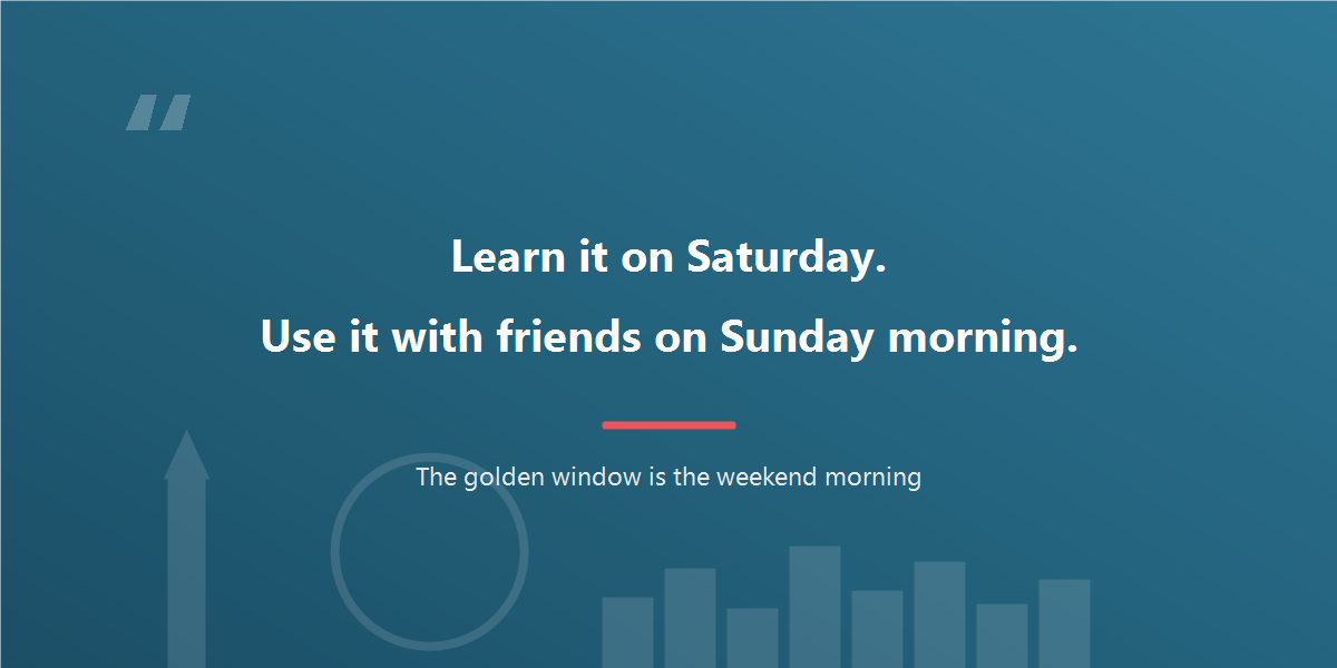 Learn on Saturday, use it with friends on Sunday morning.