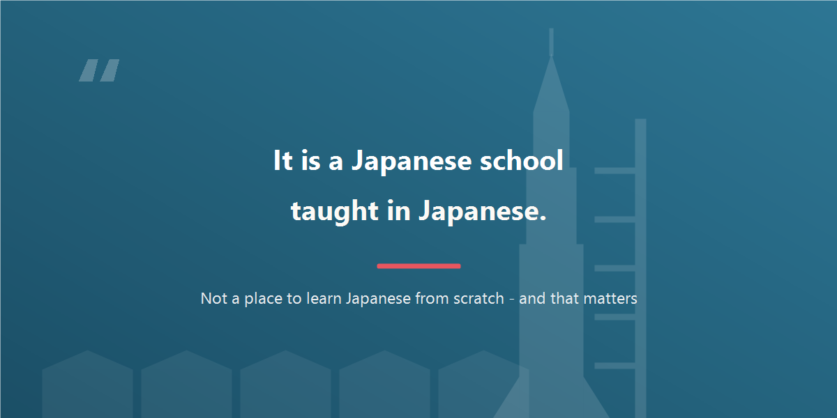 Quote: it is a Japanese school taught in Japanese, not a place to learn Japanese from scratch